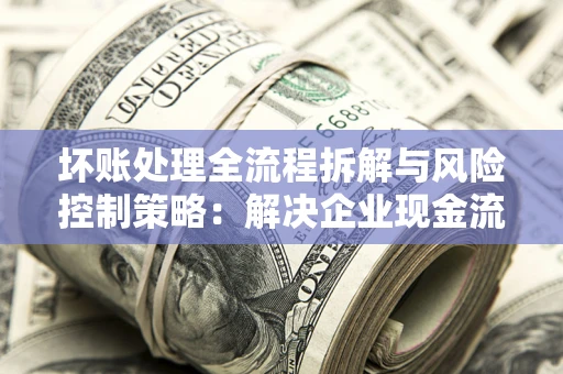 武汉坏账处理全流程拆解与风险控制策略：解决企业现金流顽疾的实战指南
