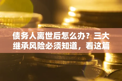 武汉债务人离世后怎么办？三大继承风险必须知道，看这篇就够了