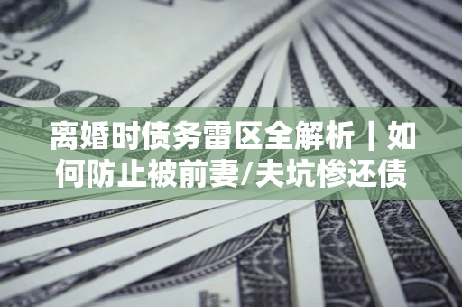 武汉离婚时债务雷区全解析｜如何防止被前妻/夫坑惨还债？